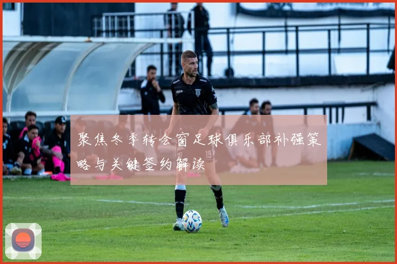 聚焦冬季转会窗足球俱乐部补强策略与关键签约解读